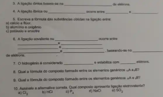 3. A ligação iônica basela-se na __ de elétrons.
4. A ligação iônica ou __ ocorre entre __ e __
5. Escreva a fórmula das substâncias obtidas na ligação entre:
a) cálcio e flúor.
b) aluminio e oxigênio
c) potássio e enxofre
6. A ligação covalente ou __ ocome entre
__ __
__ __ e
__ __ , baseando-se no __
de elétrons.
7. Ohidrogênío é considerado __ e estabiliza com __ elétrons.
8. Qual a fórmula do composto formado entre as elementos genéricos tA e:B?
9. Qual a fórmula do composto formado entre as elementos genéricos (}_{12)A B'
10. Assinale a altemativa correla. Qual composto apresenta ligação eletrovalente?
a) Cl_(2)
b) HCI
c) P_(4)
d) NaCl
e) SO_(2)