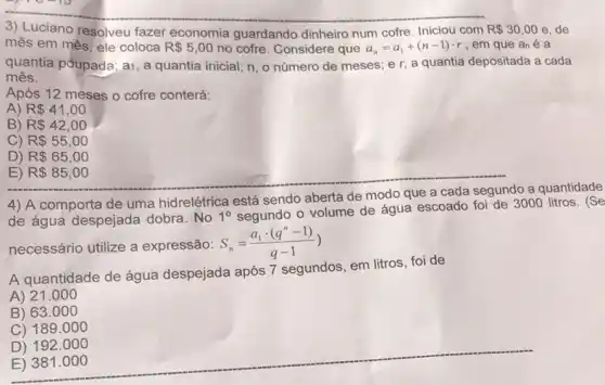 3) Luciano resolveu fazer economia guardando dinheiro num cofre. Iniciou com R 30,00e de
mês em mês, ele coloca R 5,00 no cofre. Considere que a_(n)=a_(1)+(n-1)cdot r , em que an é a
quantia poupada; ai, a quantia inicial; n, o número de meses; e r, a quantia depositada a cada
mês.
Após 12 meses o cofre conterá:
A) R 41,00
B) R 42,00
C) R 55,00
D) R 65,00
E) R 85,00
4) A comporta de uma hidrelétrica está sendo aberta de modo que a cada segundo a quantidade
de água despejada dobra. No 1^circ 
segundo o volume de água escoado foi de 3000 litros. (Se
necessário utilize a expressão: S_(n)=(a_(1)cdot (q^n-1))/(q-1))
A quantidade de água despejada após 7 segundos, em litros, foi de
A) 21.000
B) 63.000
C) 189.000
__
D) 192.000