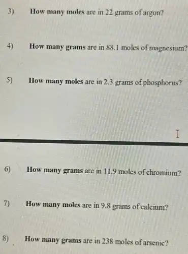 3) How many moles are in 22 grams of argon?
4) How many grams are in 88.1 moles of magnesium?
5)
How many moles are in 2.3 grams of phosphorus?
6) How many grams are in 11.9 moles of chromium?
7) How many moles are in 9.8 grams of calcium?
8) How many grams are in 238 moles of arsenic?