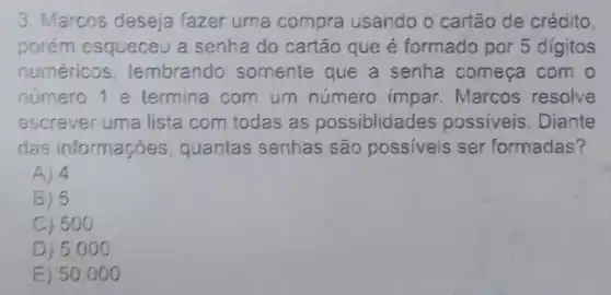 3. Marcos deseja fazer uma compra usando o cartão de crédito
porém esqueceu a senha do cartão que é formado por 5 digitos
numéricos, lembrande ) somente que a senha comeca com o
número 1 e termina com um número impar. Marcos resolve
escrever uma lista com todas as possiblidades possiveis. Diante
das informações quantas senhas são possiveis ser formadas?
A) 4
B) 5
C) 50 o
D) 5.0 oo
E) 50 . 000