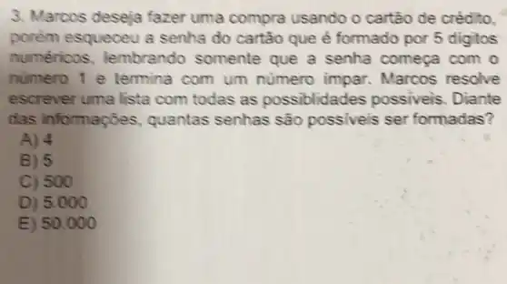 3. Marcos deseja fazer uma compra usando o cartão de crédito,
porém esqueceu a senha do cartão que é formado por 5 digitos
numéricos lembrando somente que a senha começa com o
numero 1 e termina com um numero impar Marcos resolve
escrever uma lista com todas as possiblidades possiveis. Diante
das informações quantas senhas são possiveis ser formadas?
A) 4
B) 5
C) 500
D) 5.000
E) 50.000