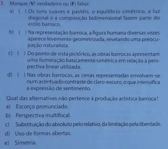 3. Marque (V) verdadeiro ou (F) falso:
a) () Os tons suaves e pastéis, o equilibrio simétrico, a luz
diagonal e a composição bidimensional fazem parte do
estilo barroco.
b) () Na representação barroca, a figura humana diversas vezes
aparece levemente geometrizada, revelando uma preocu-
pação naturalista.
C) () Do ponto de vista pictórico, as obras barrocas apresentam
uma iluminação basicamente simétrica em relação à pers-
pectiva linear utilizada.
d) () Nas obras barrocas as cenas representadas envolvem-se
num acentuado contraste de claro -escuro, o que intensifica
a expressão de sentimento.
Qual das alternativas não pertence à produção artística barroca?
a) Escorço pronunciado.
b) Perspectiva multifocal.
c) Substituição do absoluto pelo relativo, da limitação pela liberdade.
d) Uso de formas abertas.
e) Simetria.