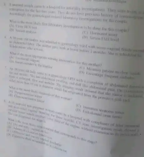 3. A married couple came to a hospital for infertility investigation They were trying to
for the last two years. They do not have previous history of contraception
Accordingly the gynecologist ordered laboratory investigations for the couple.
What is the most likely first laboratory investigation to be done for this couple?
(A) Urine HCG test
(C) Hormonal assay
(B) Semen analysis
(D) Serum FSH level
6. A 30-year-old mother was admitted to gynecology ward with vesco-vaginal fistul second
to obstructed labor. The mother gave birth at home before 2 months.She is scheduled for
listula repair after a week.
What is the most appropriate nursing intervention for this mother?
(A) Emotional support
(C) Maintain patient on clear liquids
(11) Insert catheter in the bladder
(D) Encourage frequent sitsbaths
7. An 18-year-old lady came to a gynecology OPD with a complaint of abdominal distension
for one month. She has abdominal swelling, and dull like pain. On examination.
solid, more than 10 cm in diameter The imaging result showed that the tumor is
which has originated from the primitive yolk sack.
What is the most likely diagnosis of this woman?
(A) Dysgerminoma turnor
(B) Chonocarcinoma tumor
(C) Immature teratom tumor
(D) Endodermal sinus tumor
8. A 26-year-old non inal histoman came to a hospital with of Inter-menstrual
cervical tuntal vaginal bleeding for third of them hs. CT scan
She was diagnosed for stage II. stage th lower third or it e vagina without vestigation resull
itchy
What is the most likely manifestation that corresponds to this stage?
(E) Adenexial excitation tenderness (C)
(D) Excessive flui accumulatio