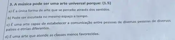 3. A música pode ser uma arte universal porque: (1.5)
a) É a única forma de arte que se percebe através dos sentidos.
b) Pode ser escutada no mesmo espaço e tempo.
c) É uma arte capaz de estabelecer a comunicação entre pessoas de diversas pessoas de diversos
países e etnias diferentes.
d) É uma arte que atende as classes menos favorecidas.