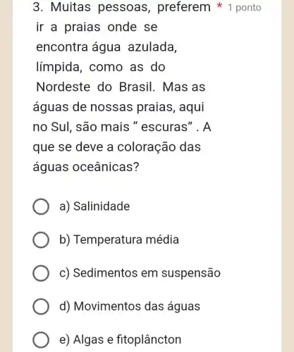 3. Muitas pessoas , preferem ponto
ir a praias onde se
encontra água azulada.
límpida, como , as do
Nordeste do Brasil. Mas as
águas de nossas praias , aqui
no Sul, são mais " escuras'". A
que se deve a coloração das
águas oceânicas?
a) Salinidade
b) Temperatura média
c) Sedimentos em suspensão
d) Movimentos das águas
e) Algas e fitoplâncton