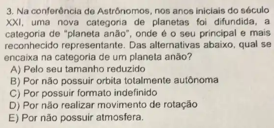 3. Na conferência de Astrônomos , nos anos iniciais do século
XXI, uma nova categoria de planetas foi difundida,a
categoria de anão", onde é o seu principal e mais
reconhecido representante Das alternativas s abaixo, qual se
encaixa na de um planeta anão?
A) Pelo seu tamanhc reduzido
B) Por não possuir orbita totalmente autônoma
C) Por possuir formato indefinido
D) Por não realizar movimento de rotação
E) Por não possuir atmosfera.