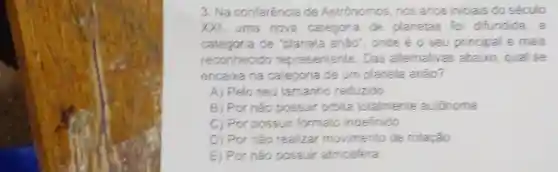 3. Na conferência de Astrónomos, nos anos iniciais do século
XXI, uma nova categoria de planetas fo difundida, a
categoria de "planeta anão , oncle é o seu principal e mais
reconhecido representante. Das alternativas abaixo, qual se
encaixa na categoria de um planeta anão?
A) Pelo seu tamanho reduzido
B) Por nào possuir orbita totalmente autónoma
C) Por possuir formato indefinido
D) Por não realizar movimento de rotação
E) Por nǎo possuir atmosfera