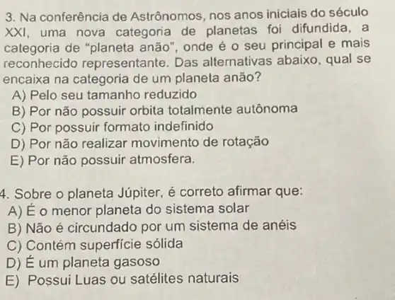 3. Na conferência de Astrônomos, nos anos iniciais do século
XXI uma nova categoria de planetas foi difundida, a
categoria de "planeta anão", onde é 0 seu principal e mais
reconhecido representante. Das alternativas abaixo , qual se
encaixa na categoria de um planeta anão?
A) Pelo seu tamanho reduzido
B) Por não possuir orbita totalmente autônoma
C) Por possuir formato indefinido
D) Por não realizar movimento de rotação
E) Por não possuir atmosfera.
4. Sobre o planeta Júpiter, é correto afirmar que:
A) Eo menor planeta do sistema solar
B) Não é circundado por um sistema de anéis
C) Contém superficie sólida
D) Eum planeta gasoso
E) Possui Luas ou satélites naturais