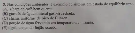 3. Nas condições ambientes, é exemplo de sistema em estado de equilibrio uma
(A) xícara de café bem quente.
(4) garrafa de água mineral gasosa fechada.
(C) chama uniforme de bico de Bunsen.
(D) porção de água fervendo em temperatura constante.
(E) tigela contendo feijão cozido.