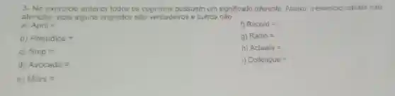 3- No exercicio anterior todos os cognatos possuem um significado diferente Abaixo o exercicio cobrara mais
atenção, pois alguns cognatos sâo verdadeiros e outros nào
a) April=
f) Record=
b) Prejudice=
g) Radio=
C) Ship=
h) Actually=
d) Avocado=
1) Colleague=
c) Mars=