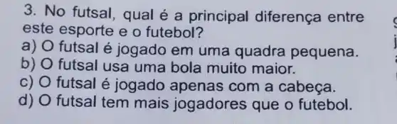 3. No futsal , qual é a principal diferença entre
este esporte e o futebol?
a) futsal é jogado em uma quadra pequena.
b) futsal usa uma bola muito maior.
c) O futsal é jogado apenas com a cabeca.
d) futsal tem mais jogadores que o futebol.