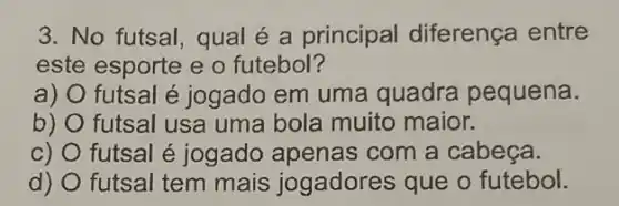 3. No futsal, qual é a principal diferença entre
este esporte e o futebol?
a) O futsal é jogado em uma quadra pequena.
b) futsal usa uma bola muito maior.
C) futsal é jogado apenas com a cabeça.
d) futsal tem mais jogadores que o futebol.