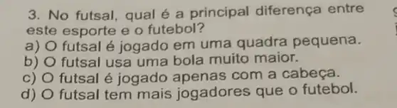 3. No futsal, qual é a principal diferença entre
este esporte e o futebol?
a) futsal é jogado em uma quadra pequena.
b) futsal usa uma bola muito maior.
c) futsal é jogado apenas com a cabeça.
d) futsal tem mais jogadores que o futebol.