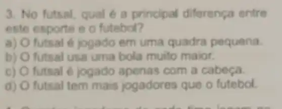 3. No futsal, qual é a principal diferenca entre
este esporte e o futebol?
a) futsal é jogado em uma quadra pequena.
b) futsal usa uma bola muito maior.
C) futsal é jogado apenas com a cabeca.
d) futsal tem mais jogadores que o futebol.