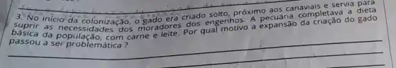 __
3. No inicio'da colonização, o gado
8. co próximo aos canaviais e servia
inicio da orado era crias engenhos.a expansão
suprir as cioda colonização.moradores por qual