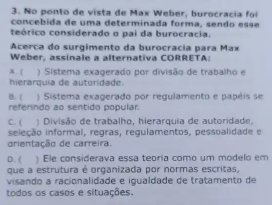 3. No ponto de vista de Max W eber, burocracia foi
concebida de uma determinada forma, sendo esse
teórico considera do o pai da burocracia.
Acerca do surgimento da burocracia para Ma x
Weber, assinale a alternativa CO RRETA:
A. () Sistema por divisão de trabalho e
hierarquia de autoridade.
B. () Sistema exagerado por regulamento e papéis se
referindo ao sentido popular.
C. () Divisão de trabalho , hierarquia de autoridade,
seleção informal , regras , regulamentos , pessoalidade e
orientação de carreira.
D. () Ele considerav a essa teoria como um modelo em
que a estrutura é organizada por normas escritas,
visando a racionalidade e igualdade de tratamento de
todos os casos e situações.