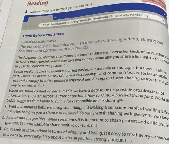 3 Now read the text to
check your predictions.
Reading
Think Before You Share
Authenticating Information Authenticating Information sharing news, sharing videos, sharing our
thoughts and opinions with our friends.
The fundamental element that makes the internet different from other kinds of media that c
before is the hyperlink which can take you -or someone else you share a link with to almost
any kind of content imaginable. (...)
Social media doesn't only make
()
sharing easier, but actively encourages it as well This is
partly because of the nature of human relationships and communities: as social animals.
respond strongly to other people's approval and disapproval, and sharing content is a go
() way to do either.(...)
way to do either.
nt on social media we have a duty to be responsible broadcasters of When we share
()
Alan Jacobs, author of the book How to Think: A Survival Guide for a World at
Odds, suggests four habits to follow for responsible online sharing(9):
1. Wait five minutes before sharing something; ()
Making a conscious habit of waiting a fev
minutes can give you a chance to decide if it's really worth sharing with everyone you kno
2. Accentuate the positive While sometimes it is important to share protest and criticism, in
() general it's more useful to share positive content.
3. Don't look at interactions in terms of winning and losing. It's easy to treat every conversa
()
as a debate, especially if it's about an issue you feel strongly about.
mediasmarts.ca/digital-media -literacy/digital -issues/authenticating