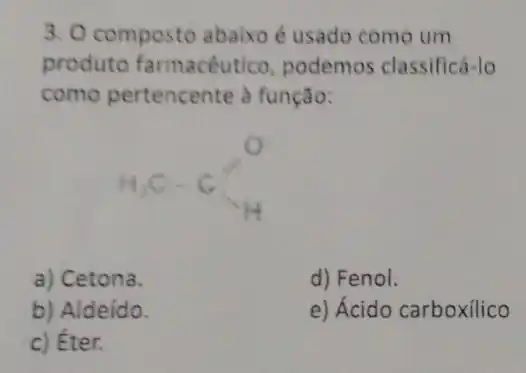 3. O composto abaixo é usado como um
produto farmacêutico , podemos classificá-lo
como pertencente à função:
H_(3)C-C_(H)
a) Cetona.
d) Fenol.
b) Aldeído.
e) Ácido carboxilico
c) Éter.