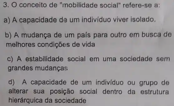 3. O conceito de "mobilidade social"refere-se a:
a) A capacidade da um indivíduo viver isolado.
b) A mudança de um país para outro em busca de
melhores condições de vida
c) A estabilidade social em uma sociedade sem
grandes mudanças
d) A capacidade de um individuo ou grupo de
alterar sua posição social dentro da estrutura
hierárquica da sociedade