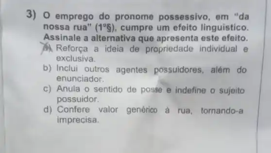 3) O emprego do pronome possessivo , em "da
nossa rua" (1^circ 8) cumpre um efeito linguístico.
Assinale a alternativa que apresenta este efeito.
Reforça a ideia de propriedade individual e
exclusiva.
b) Inclui outros agentes possuidores , além do
enunciador.
c) Anula o sentido de posse e indefine o sujeito
possuidor.
d) Confere valor genérico à rua tornando-a
imprecisa.