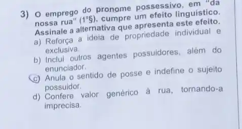 3) O emprego do pronome possessivo, em "da
nossa rua" (1^circ S) cumpre um efeito linguístico.
Assinale a alternativa que este efeito.
a) Reforça a ideia de propriedade individual e
exclusiva.
b) Inclui outros agentes possuidores, além do
enunciador.
(C) Anula o sentido de posse e indefine - sujeito
possuidor.
d) Confere valor genérico à rua, tornando-a
imprecisa.