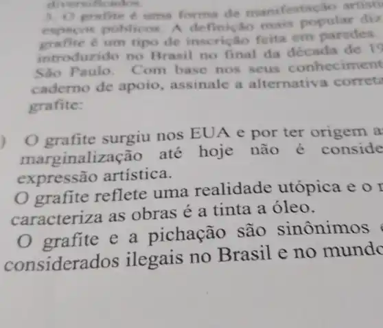 3. O grafite uma forma de manifest cáo artisti
expacos publicos A definição mais popular diz
grafite é um tipo de insc ricao feita em paredes.
introduzido no Brasil no final da década de 19
São Paulo. C om base nos seus conheciment
caderno de apoio, assinale a alternativ a correta
grafite:
grafite surgiu nos EUA e por ter origem a
marginalização até hoje não é conside
expressão artistica.
grafite reflete uma realidade utópica e o I
caracteriza as obras é a tinta a óleo.
grafite e a pichação são sinônimos
considerados ilegais no B rasil e no mundc