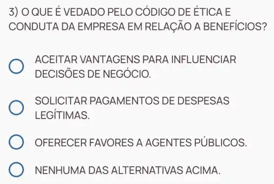 3) O QUE E VED ADO P ELO C ODIGO DE ET ICA E
CONDU ITA DA EMPRES A EM RE LACA O A BE NEFIC IOS?
ACEITAR VANTA GENS PA RA INF LUENC IAR
DECI SỐES DE NEG ÓCIO.
SOLIC ITAR PA GAMEN ITOS DE DESPE SAS
LEGIT IMAS.
OFER ECER FAVOR ES A AG ENTE S PUBL ICOS.
NENHUN A DAS ALTERN ATIVA S ACIN //A.