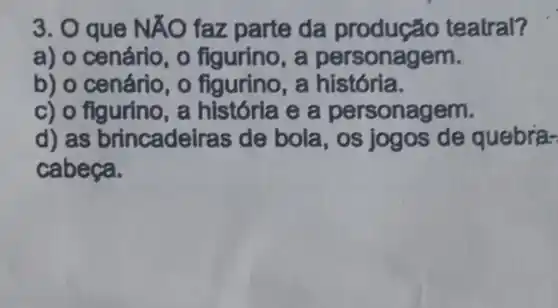 3. O que NÁO faz parte da teatral?
a) o cenário , o figurino, a pe rsonagem.
b) o cenário , o figurino, a história.
c) o figurino, a e a persona gem.
d) as brincadeiras de bola, os jogos de quebra-
cabeça.