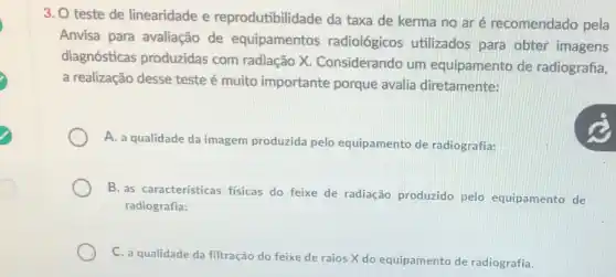 3. O teste de linearidade e reprodutibilidade da taxa de kerma no aré recomendado pela
Anvisa para avaliação de equipamentos radiológicos utilizados para obter imagens
diagnósticas produzidas com radiação X.Considerando um equipamento de radiografia,
a realização desse teste muito importante porque avalia diretamente:
A. a qualidade da imagem produzida pelo equipamento de radiografia;
B. as características fisicas do feixe de radiação produzido pelo equipamento de
radiografia;
C. a qualidade da filtração do feixe de raios X do equipamento de radiografia.