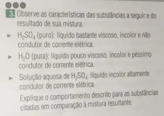 3. Observe as características das substâncias a seguir e do
resultado de sua mistura.
H_(2)SO_(4) (puro): líquido bastante viscoso, incolor e não
condutor de corrente elétrica.
H_(2)O (pura): líquido pouco viscoso , incolor e péssimo
condutor de corrente elétrica.
Solução aquosa de H_(2)SO_(4) líquido incolor altamente
condutor de corrente elétrica.
Explique o comportame ento descrito para as substâncias
citadas em comparação à mistura resultante.