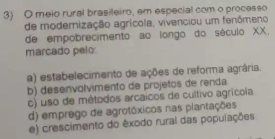 3) Omeio rural brasileiro . em com o processo
de modernização agricola vivenciou um fenômeno
de empobrecimento ao longo do século xx
marcado pelo:
a) est abelecim anto de ações de reforma agrária
b)vimento de projetos de renda.
c) uso de métodos arcaicos de cultivo agricola
d) em preao de agrotóxic s nas plantaçōes.
e crescimento do éxodo rural das populaçōes