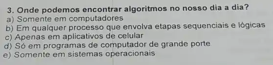 3. Onde podemos algoritmos no nosso dia a dia?
a) Somente em computadores
b) Em qualquer processo que envolva etapas sequenciais e lógicas
c) Apenas em aplicativos de celular
d) Só em programas de computador de grande porte
e) Somente em sistemas operacionais