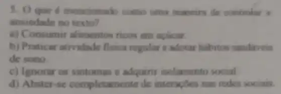 3. Oque é mencionad o como uma maneira de controlar a
ansiedade no texto?
a) Consumir alimentos ricos em acticar
b) Praticar atividade fisica regular e adotar habitos saudaveis
de sono.
c) Ignorar os sintomas e adquirir isolamento social.
d) Abster-se completamente de interaçoes nas redes sociais.