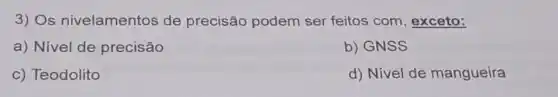 3) Os nivelamentos de precisão podem ser feitos com , exceto:
a) Nivel de precisão
b) GNSS
c) Teodolito
d) Nivel de mangueira