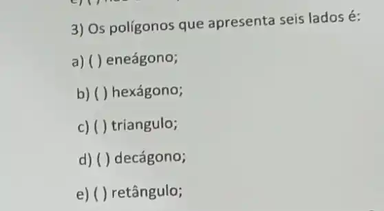 3) Os poligonos que apresenta seis lados é:
a) ( ) eneágono;
b) ( ) hexágono;
c) ( ) triangulo;
d) ( ) decágono;
e) ( ) retângulo;