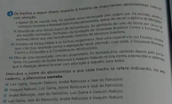 (3) Os trechos a seguir dizem respeito à história de importantes abolicionistas Leia-os
com atenção.
1. Apesar de ter nascido livre, foi vendido como escravizado pelo próprio pai Fol escrivǎo
conseguiu na justica a liberdade para didor concravizados, apesar de nào ter o diploma de
II. Oriundo de uma familia ilustre de Pernambuco da Sociedade Brasileira Contra a Escravidao e
seu espinto combativo. Ponsideradas dassicos da literatura brasileira
escreveu obras que sao
III. Estudou na Escola Militar e se formou engenheira derindo, mais tarde,Sociedade
que o fez ficar revoltado Contederação Abolicionista Brasileira
Contra a Escravidão e à Confederação Abolicionista.
IV. Filho de uma escravizada com seu proprietário Nabuco na luta contra a escravidão e
lismo. Foi parceiro de André Rebouças e defendia
que a Abolição deveria ocorrer com educação e trabalho para todos.
Descubra o nome do abolicionista a que cada trecho se refere indicando no seu
caderno, a alternativa correta.
a) Luiz Gama, Joaquim Nabuco, André Rebouças e José do Patrocinio.
b) Joaquim Nabuco, Luiz Gama, André Rebouças e José do Patrocínio.
c) André Rebouças, José do Patrocinio, Luiz Gama e Joaquim Nabuco.
d) Luiz Gama, José do Patrocinio, André Rebouças e Joaquim Nabuco.