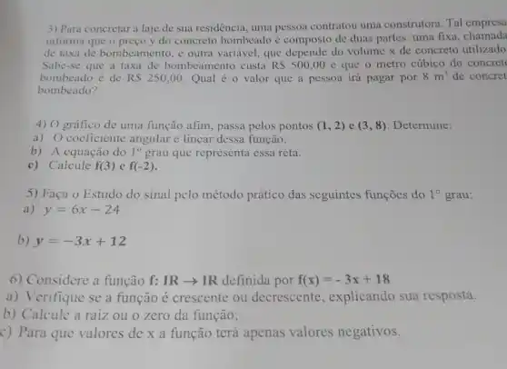 3) Para concretar a laje de sua residência, uma pessoa contratou uma construtora. Tal empresa
informa que o preço y do concreto bombeado é composto de duas partes: uma fixa, chamada
de taxa de bombeamento, e outra variável, que depende do volume x de concreto utilizado
Sabe-se que a taxa de bombeamento custa R 500,00 e que o metro cúbico do concret
bombeado é de R 250,00 Qual é o valor que a pessoa irá pagar por 8m^3 de concret
bombeado?
4) O gráfico de uma função afim , passa pelos pontos (1,2) e (3,8) Determine:
a) 0 coeficiente angular e linear dessa função.
b) A equação do 1^circ  grau que representa essa reta.
c) Calcule f(3) e f(-2)
5) Faça o Estudo do sinal pelo método prático das seguintes funçoes do 1^circ  grau:
y=6x-24
b) y=-3x+12
6) Considere a função f:IRarrow IR definida por f(x)=-3x+18
a) Verifique se a função é crescente ou decrescente , explicando sua resposta.
b) Calcule a raiz ou 0 zero da função;
c) Para que valores de x a função terá apenas valores negativos.