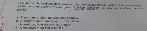 3) A perda da biodiversidade envolve todo um desequilibrio que reflete diretamente sobre o
ambiente e os seres vivos em geral.Qual item uma ação que combina com esta
perda?
a) 0 uso sustentável dos recursos naturais.
b) A conta minação da água ,do solo e do ar.
c) A reutiliz zacao e economia de água.
d) A reciclagem do lixo orgânico.