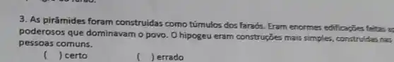 3. As pirâmides foram construídas como túmulos dos faraós. Eram enorme edificacies feitas a
poderosos que dominavam o povo . O hipogeu eram construções mais simples, construidas nas
pessoas comuns.
() certo
() errado