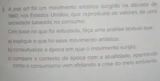 3. A pop art foi um movimento artístico surgido na década de
1960, nos Estados Unidos, que reproduzia os valores de uma
sociedade baseada no consumo.
Com base no que foi estudado, faça uma análise textual que:
a) explique o que foi esse movimento artístico;
b) contextualize a época em que 0 movimento surgiu;
c) compare o contexto da época com a atualidade apontando
como o consumismo vem afetando a crise do meio ambiente.