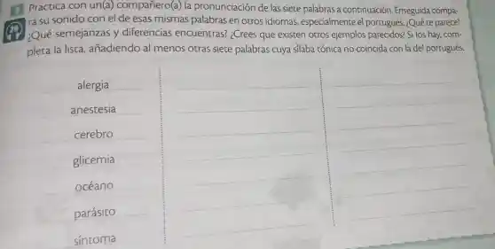 3 Practica con un(a)compañero(a) la pronunciación de las siete palabras a continuación Enseguida compa-
ra su sonido con el de esas mismas palabras en otros idiomas especialmente el portugués. ¿Qué te parece?
¿Qué semejanzas y diferencias encuentras?¿Crees que existen otros ejemplos parecidos? Si los hay,com-
pleta la lista añadiendo al menos otras siete palabras cuya silaba tónica no coincida con la del portugués.
alergia
anestesia
cerebro
glicemia
océano
parásito
sintoma
__
__