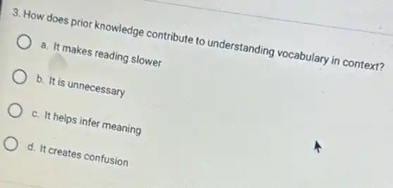 3. How does prior knowledge contribute to understanding vocabulary in context?
a. It makes reading slower
b. It is unnecessary
c. It helps infer meaning
d. It creates confusion