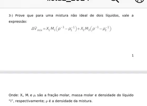 3-) Prove que para uma mistura não ideal de dois líquidos, vale a
expressão:
Delta V_(mix)=x_(1)M_(1)(rho ^-1-rho _(1)^-1)+x_(2)M_(2)(rho ^-1-rho _(2)^-1)
Onde: X_(i),M_(i)erho _(i) são a fração molar massa molar e densidade do líquido
"i", respectivamente; pé a densidade da mistura.