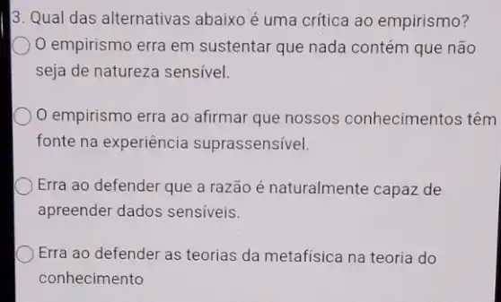 3. Qual das alternativas abaixo é uma crítica ao empirismo?
empirismo erra em sustentar que nada contém que não
seja de natureza sensivel.
empirismo erra ao afirmar que nossos conhecimentos têm
fonte na experiência suprassensível.
Erra ao defender que a razão é naturalmente capaz de
apreender dados sensiveis.
Erra ao defender as teorias da metafísica na teoria do
conhecimento