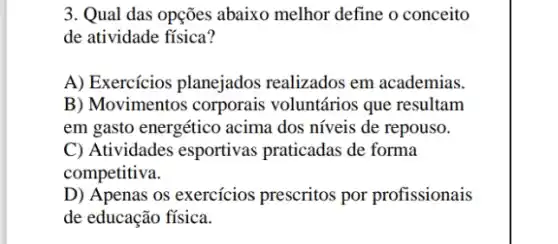 3. Qual das opções abaixo melhor define o conceito
de atividade física?
A) Exercícios planejados realizados em academias.
B) Movimentos corporais voluntários que resultam
em gasto energético acima dos níveis de repouso.
C) Atividades esportivas praticadas de forma
competitiva.
D) Apenas os exercícios prescritos por profissionais
de educação física.