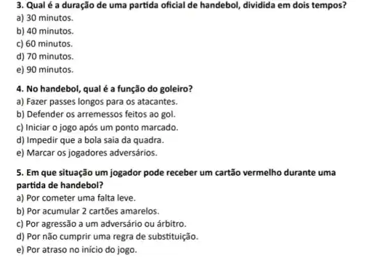 3. Qual é a duração de uma partida oficial de handebol, dividida em dois tempos?
a) 30 minutos.
b) 40 minutos.
c) 60 minutos.
d) 70 minutos.
e) 90 minutos.
4. No handebol, qual é a função do goleiro?
a) Fazer passes longos para os atacantes.
b) Defender os arremessos feitos ao gol.
c) Iniciar o jogo após um ponto marcado.
d) Impedir que a bola saia da quadra.
e) Marcar os jogadores adversários.
5. Em que situação um jogador pode receber um cartão vermelho durante uma
partida de handebol?
a) Por cometer uma falta leve.
b) Por acumular 2 cartões amarelos.
c) Por agressão a um adversário ou árbitro.
d) Por não cumprir uma regra de substituição.
e) Por atraso no início do jogo.