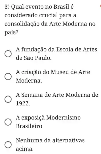 3) Qual evento no Brasil é
considera do crucial para a
consolidação da Arte Moderna .no
país?
A fundação da Escola de Artes
de São Paulo.
A criação do Museu de Arte
Moderna.
A Semana de Arte Moderna de
1922.
A exposiçã Modernismo
Brasileiro
Nenhuma da alternativas
acima.