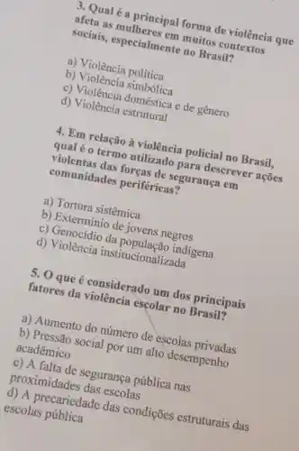 3. Qual é a principal forma de violência que
afeta as mulheres em muitos contextos
sociais , especialmente no Brasil?
a) Violência política
b) Violência simbólica
c) Violência doméstica e de genero
d) Violência estrutural
4. Em relação à violência policial no Brasil,
qual é 0 termo utilizado para descrever acoes
violentas das foreas de segurança em
comunidades periféricas?
a) Tortura sistêmica
b) Extermínio de jovens negros
c) Genocídio da indigena
d) Violência institucionalizada
5. 0 que é considerado um dos principais
fatores da violência escolar no Brasil?
a) Aumento do número de escolas privadas
b) Pressão social por um alto desempenho
acadêmico
c) A falta de segurança pública nas
proximidades das escolas
d) A precariedade das condições estruturais das
escolas pública