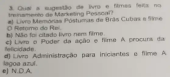 3. Qual a sugestão de livro e filmes feita no
treinamento de Marketing Pessoal?
a) Livro Memorias P ostumas de Brás Cubas e filme
Retorno do Rei.
b) Não foi citado livro nem filme.
c) Livro o Poder da ação e filme A procura da
felicidade.
d)nistração para iniciantes e filme A
lagoa azul.
e) N.D.A.