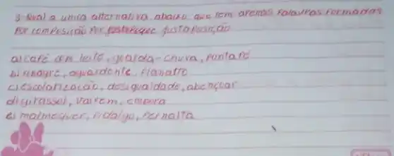 3- Qual a unica alternativa abaixo que rem afenas falauras formadas por composiçã por fustriquec gustaposiçāo
a) café com leite, guarda-chuva, ponta pé
b) vinagre, aguardente, planatto
ciscolarização, desigualdade, abençoar
digirasol, vairem, empora
el malmequer, fidalgo, cernalta